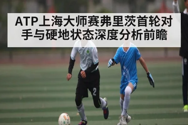 ATP上海大师赛弗里茨首轮对手与硬地状态深度分析前瞻